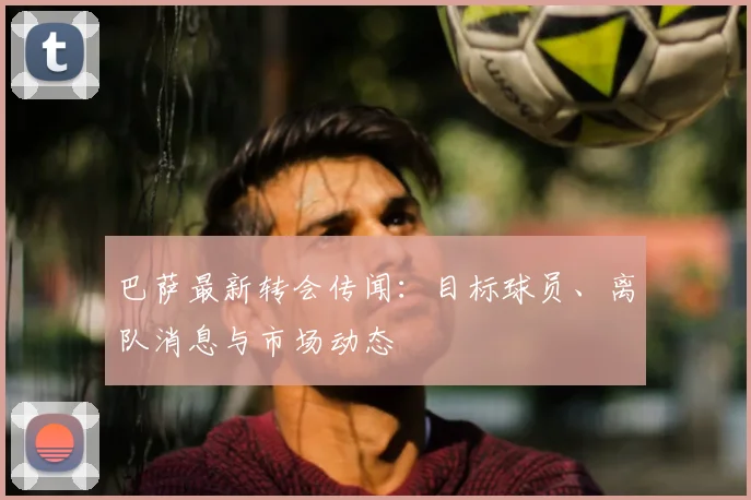 巴萨最新转会传闻:目标球员、离队消息与市场动态