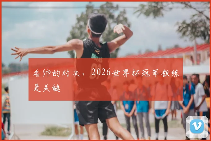 名帅的对决，2026世界杯冠军教练是关键