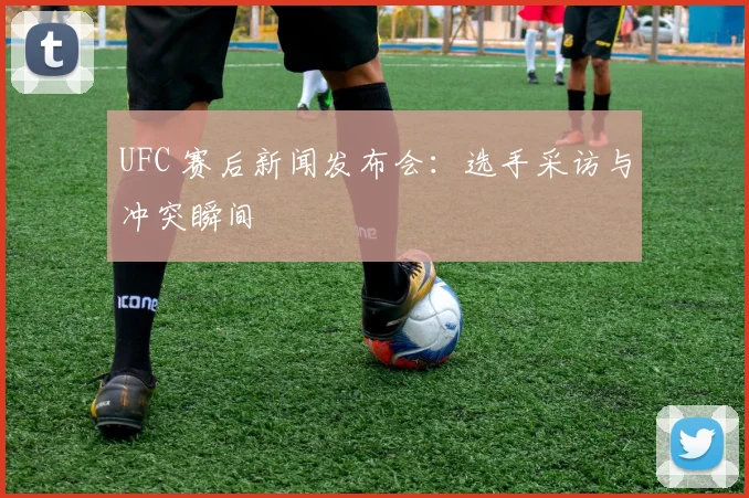 UFC 赛后新闻发布会：选手采访与冲突瞬间