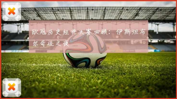 欧冠历史经典决赛回顾:伊斯坦布尔奇迹之夜