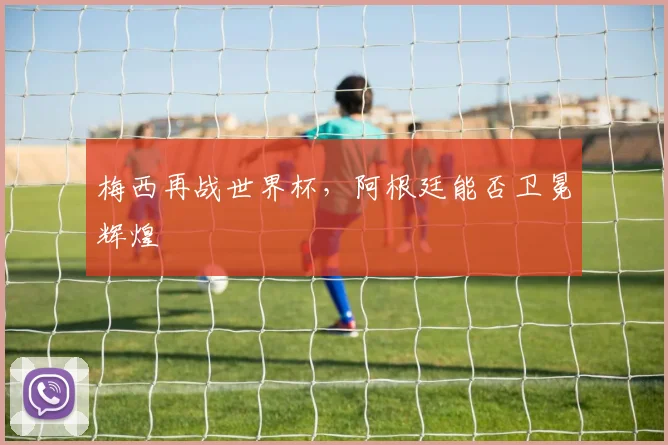 梅西再战世界杯，阿根廷能否卫冕辉煌