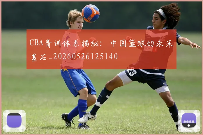 CBA青训体系揭秘：中国篮球的未来基石_20260526125140