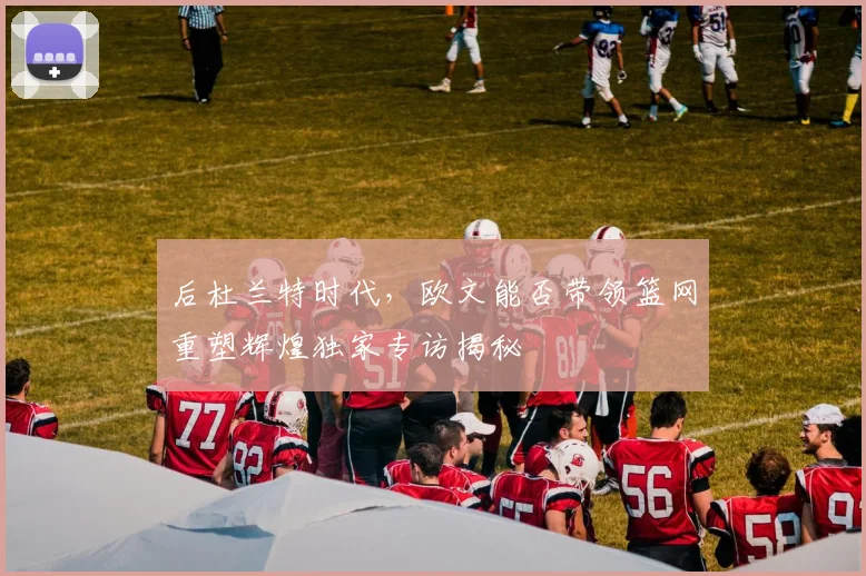 后杜兰特时代,欧文能否带领篮网重塑辉煌独家专访揭秘