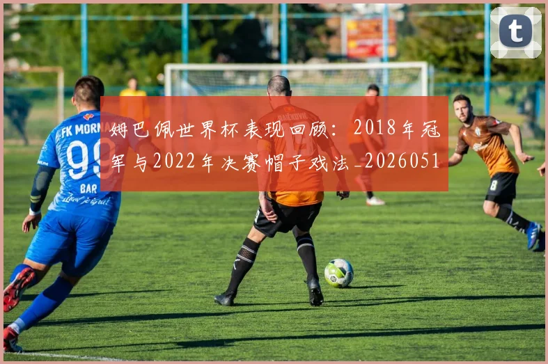 姆巴佩世界杯表现回顾：2018年冠军与2022年决赛帽子戏法_20260517143447