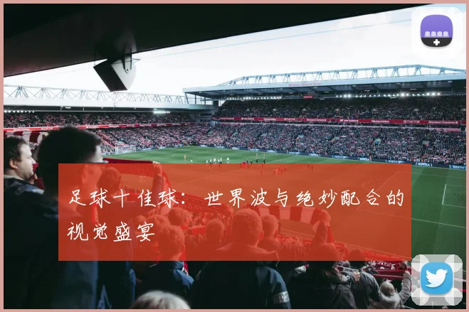 足球十佳球：世界波与绝妙配合的视觉盛宴