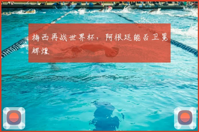 梅西再战世界杯,阿根廷能否卫冕辉煌