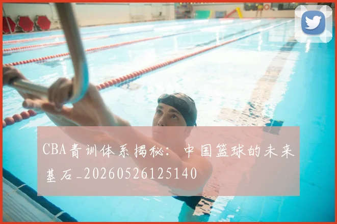 CBA青训体系揭秘：中国篮球的未来基石_20260526125140