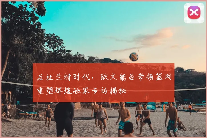 后杜兰特时代，欧文能否带领篮网重塑辉煌独家专访揭秘