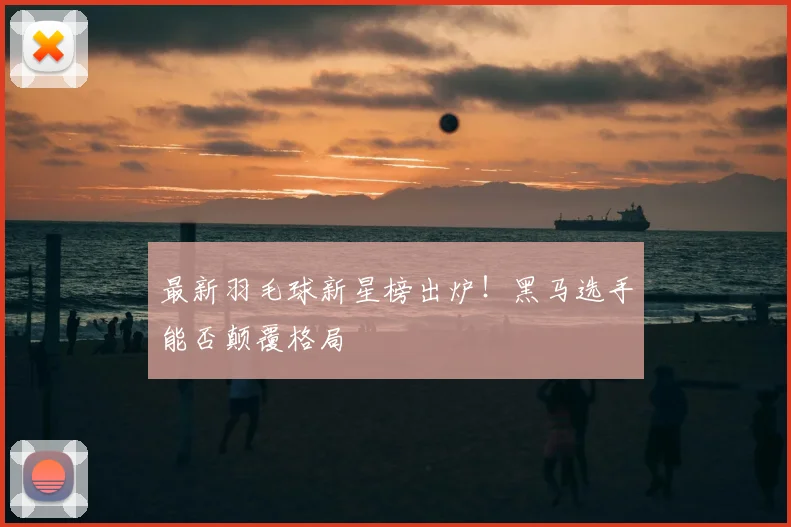 最新羽毛球新星榜出炉！黑马选手能否颠覆格局